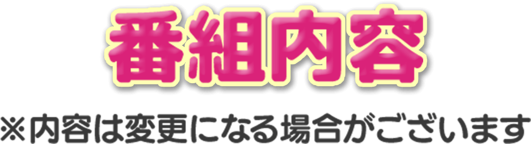 番組内容 ※内容は変更になる場合がございます