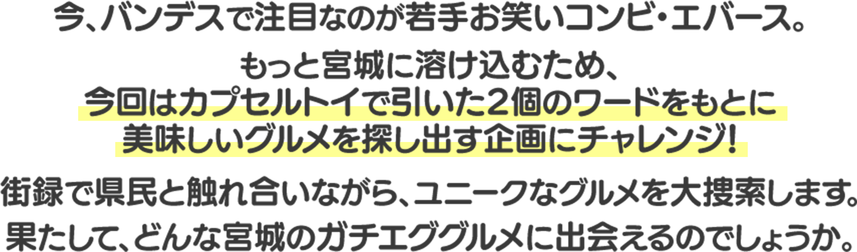 今、バンデスで注目なのが若手お笑いコンビ・エバース。もっと宮城に溶け込むため、今回はカプセルトイで引いた2個のワードをもとに美味しいグルメを探し出す企画にチャレンジ!