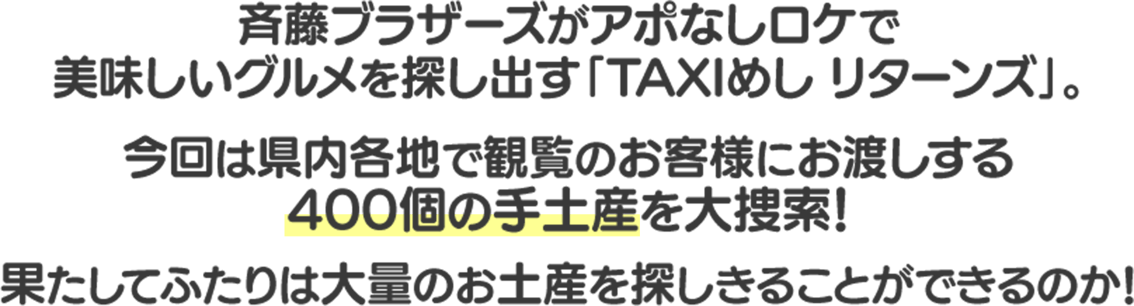 斉藤ブラザーズがアポなしロケで美味しいグルメを探し出す「TAXIめし リターンズ」。今回は県内各地で観覧のお客様にお渡しする400個の手土産を大捜索!