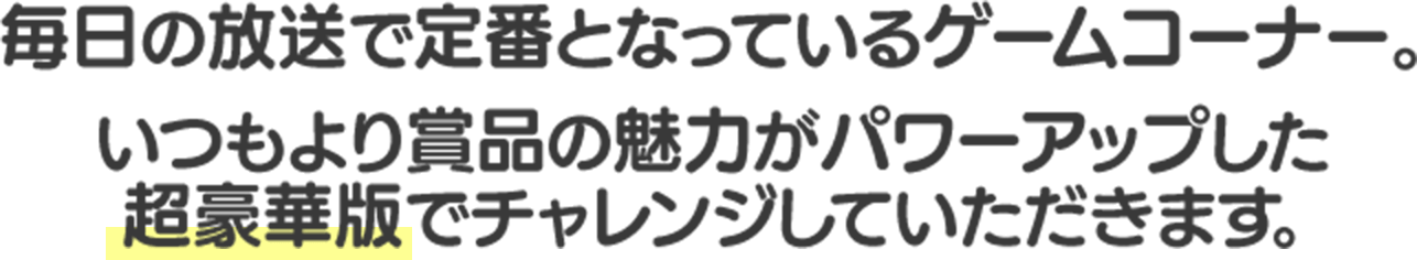 毎日の放送で定番となっているゲームコーナー。 いつもより賞品の魅力がパワーアップした超豪華版でチャレンジしていただきます。