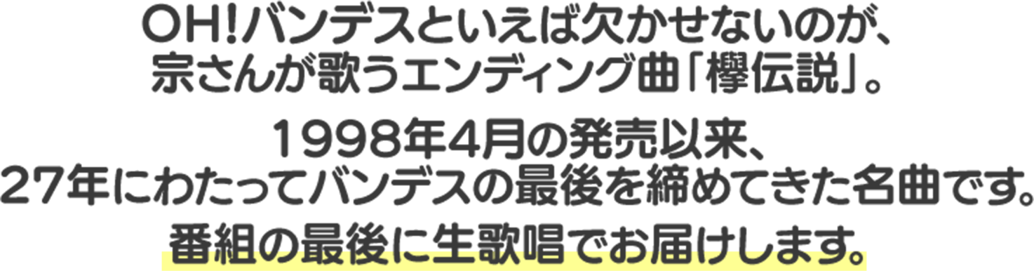 ＯＨ！バンデスといえば欠かせないのが、宗さんが歌うエンディング曲「欅伝説」。1998年4月の発売以来、27年にわたってバンデスの最後を締めてきた名曲です。