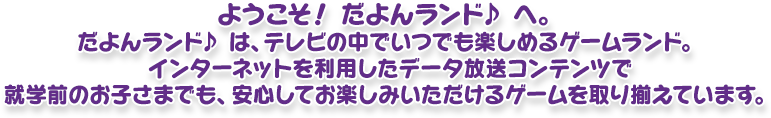 ようこそ！ だよんランド♪ へ。だよんランド♪ は、テレビの中でいつも楽しめるゲームランド。インターネットを利用したデータ放送コンテンツで就学前のお子さまでも、安心してお楽しみいただけるゲームを取り揃えています。