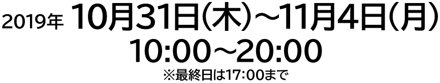 2019年 10月31日（木）〜11月4日（月・祝） 10:00〜20:00 ※最終日は17:00まで