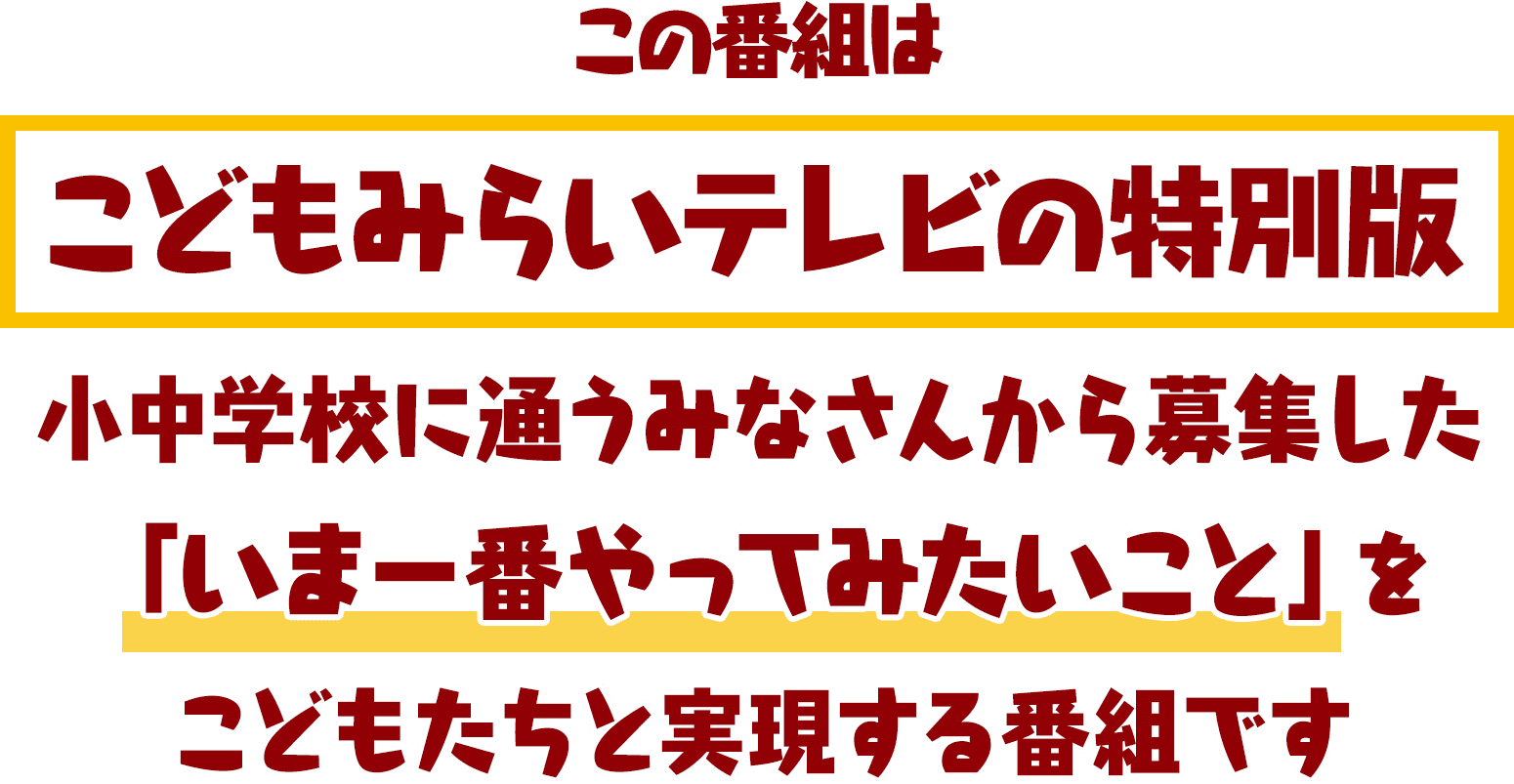 この番組はこどもみらいテレビの特別版 小中学校に通うみなさんから募集した 「いま一番やってみたいこと」を こどもたちと実現する番組です