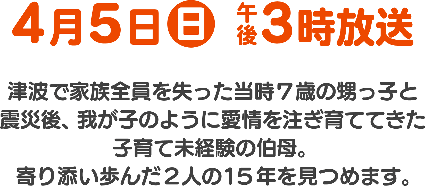 4月5日(日) 午後3時放送 津波で家族全員を失った当時7歳の甥っ子と、震災後我が子のように愛情を注ぎ育ててきた子育て未経験の伯母。寄り添い歩んだふたりの15年を見つめました。
