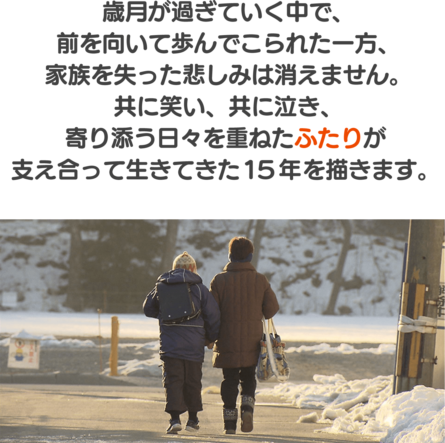 歳月が過ぎていく中で、前を向いて歩んでこられた一方、家族を失った悲しみは消えません。共に笑い、共に泣き、寄り添う日々を重ねたふたりが支えあって生きてきた15年を描きます。