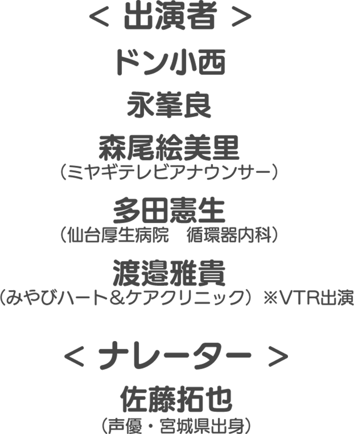 出演者 ドン小西 永峯良 森尾絵美里 （ミヤギテレビアナウンサー） 多田憲生 （仙台厚生病院　循環器内科） 渡邉雅貴  ナレーター 佐藤拓也 （声優・宮城県出身）