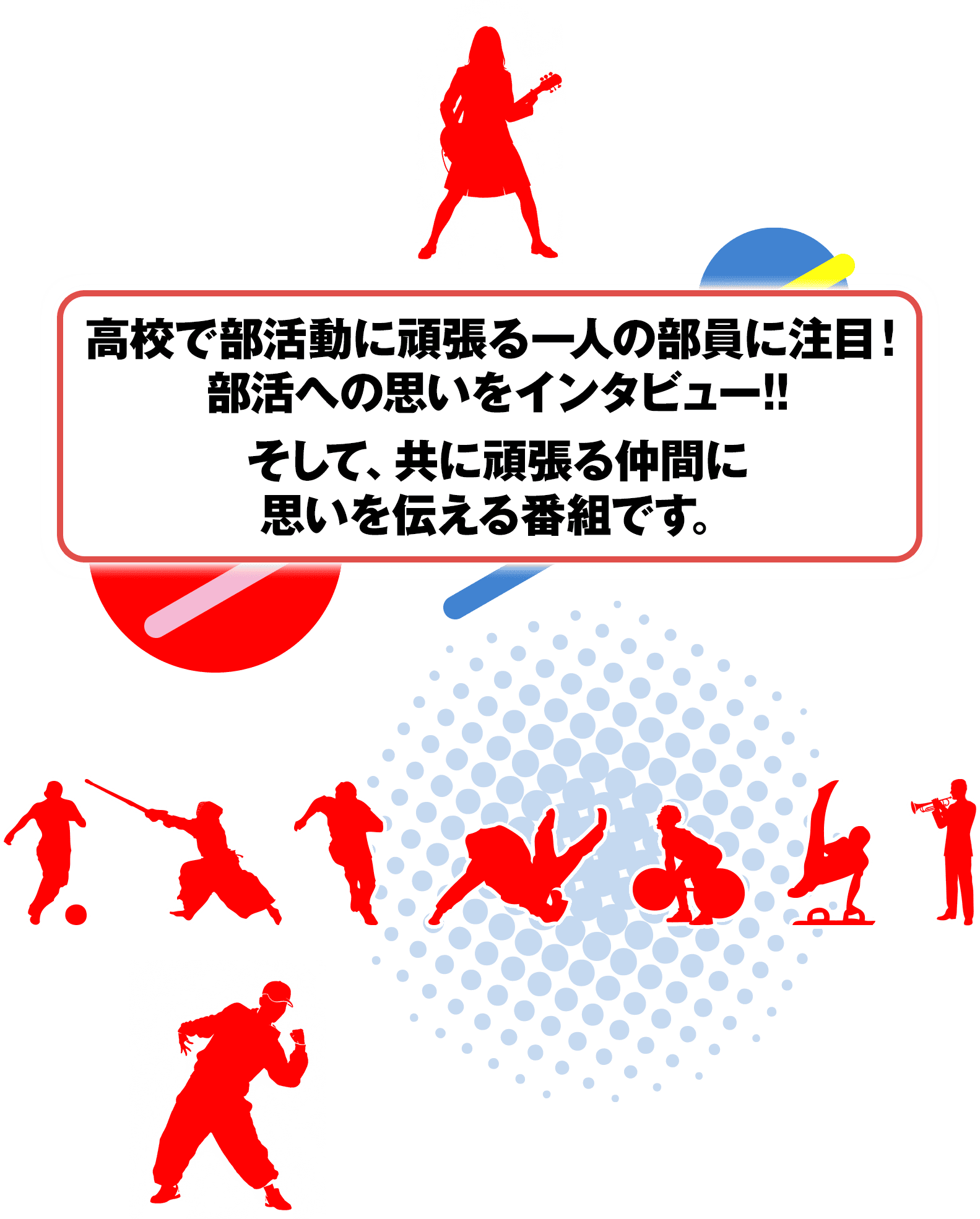 高校で部活動に頑張る一人の部員に注目！部活への思いをインタビュー！そして、共に頑張る仲間に思いを伝える番組です。