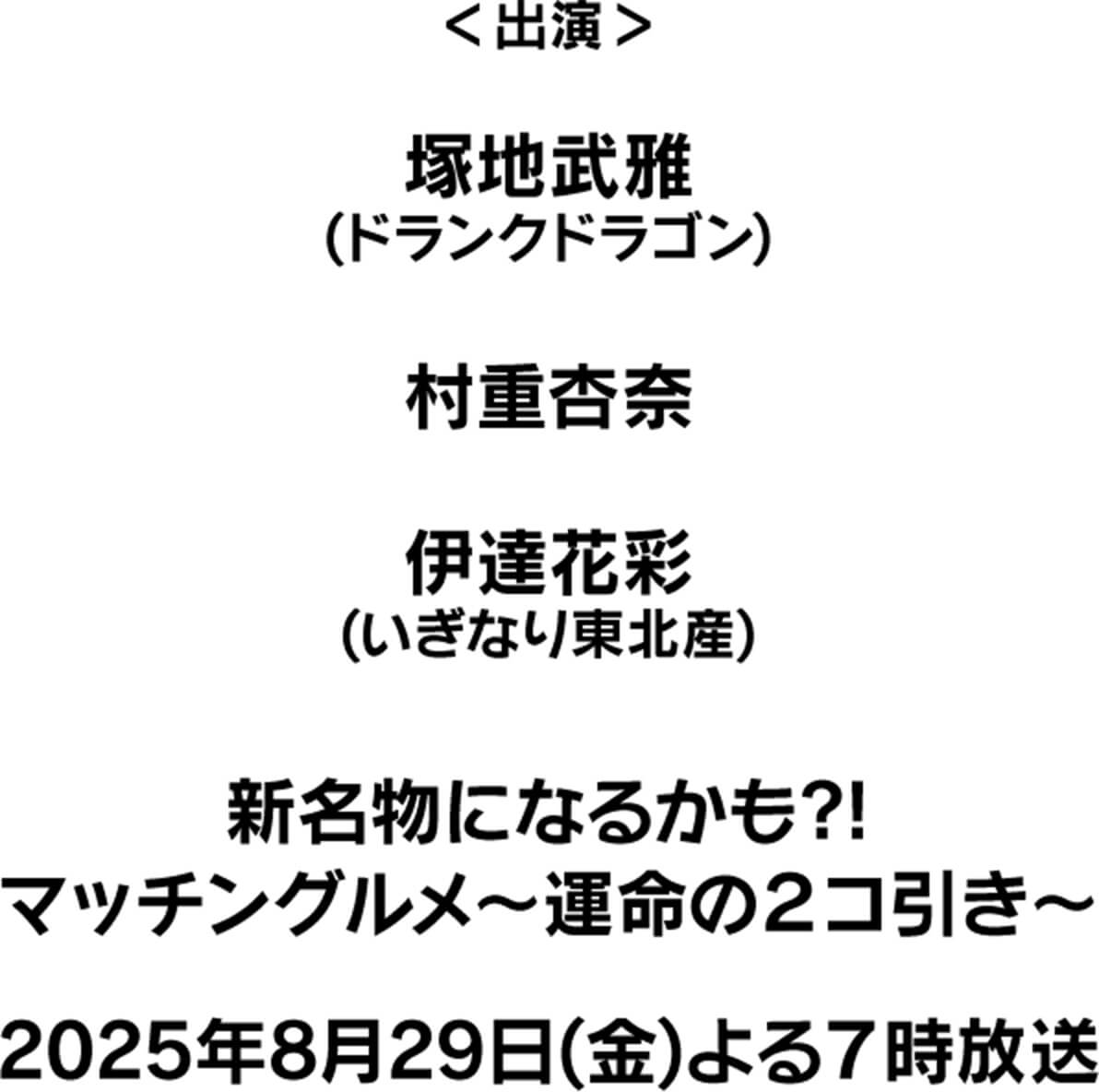 ＜出演＞ 塚地武雅 (ドランクドラゴン) 村重杏奈 伊達花彩 (いぎなり東北産)  新名物になるかも?! マッチングルメ～運命の2コ引き〜 2025年8月29日(金) よる7時放送