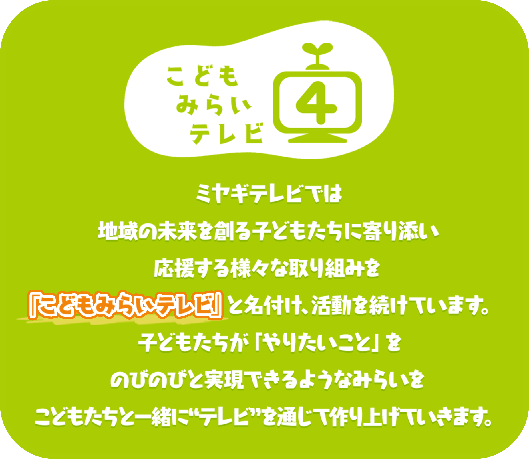 ミヤギテレビでは地域の未来を創る子どもたちに寄り添い応援する様々な取り組みを「こどもみらいテレビ」と名付け、活動を続けています。子どもたちが「やりたいこと」をのびのびと実現できるようなみらいをこどもたちと一緒に“テレビ”を通じて作り上げていきます。