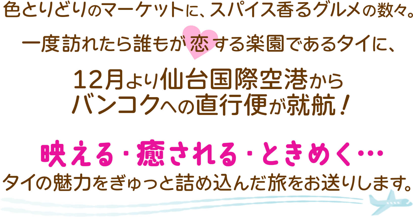 一度訪れたら誰もが恋する楽園であるタイに、12月より仙台国際空港からバンコクへの直行便が就航！映える・癒される・ときめく...タイの魅力をぎゅっと詰め込んだ旅をお送りします