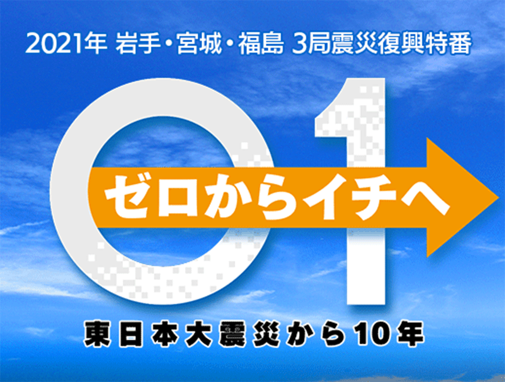 2021年　宮城・岩手・福島　３局震災復興特番　ゼロからイチヘ　東日本大震災から10年